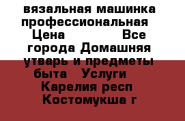 вязальная машинка профессиональная › Цена ­ 15 000 - Все города Домашняя утварь и предметы быта » Услуги   . Карелия респ.,Костомукша г.
